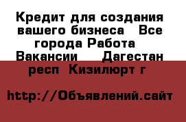 Кредит для создания вашего бизнеса - Все города Работа » Вакансии   . Дагестан респ.,Кизилюрт г.